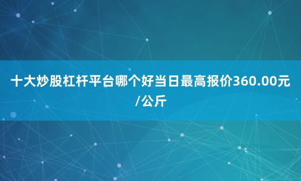 十大炒股杠杆平台哪个好当日最高报价360.00元/公斤